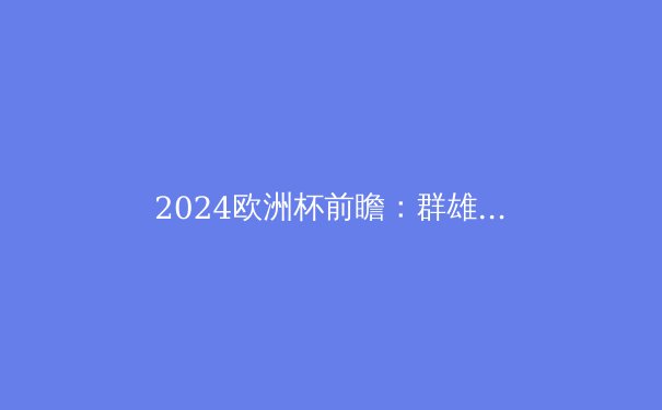 2024欧洲杯前瞻：群雄逐鹿，谁将问鼎欧洲之巅？ - 2