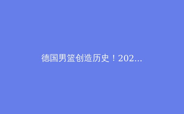 德国男篮创造历史！2023篮球世界杯深度解析
